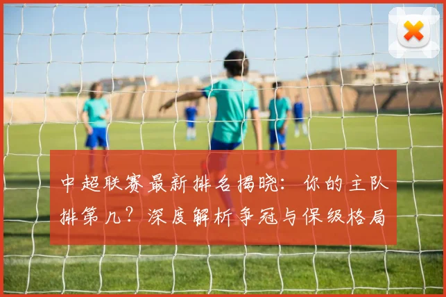 中超联赛最新排名揭晓：你的主队排第几？深度解析争冠与保级格局_20260611141614