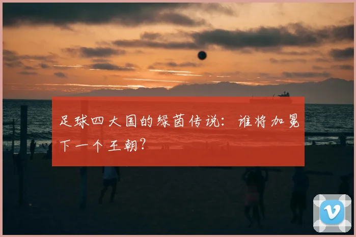 足球四大国的绿茵传说：谁将加冕下一个王朝？