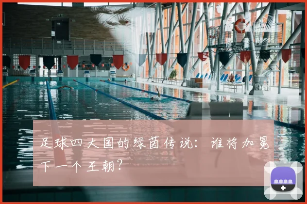 足球四大国的绿茵传说：谁将加冕下一个王朝？